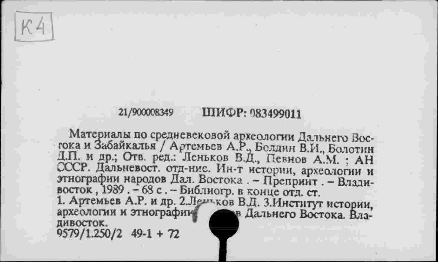 ﻿
21/900008349 ШИФР: 083499011
Материалы по средневековой археологии Дальнего Зос-гока и Забайкалья / Артемьев А.Р Болдин В.И., Болотин Д.П. и др.; Отв. ред.: Леньков В.Д., Певнов À.M. ; АН СССР. Дальневост, отд-ние. Ин-т истории, археологии и этнографии народов Дал. Востока . - Препринт . - Владивосток , 1989 . - 68 с. - Библиогр. в конце отд. ст.
1. Артемьев А.Р. и др. 2Ле^’ ков ВЛ. З.Институт истории, археологии и этнографии/ Дальнего Востока Владивосток.	*
9579/1.250/2 49-1 + 72